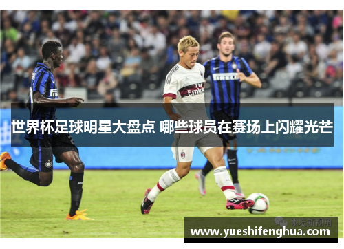 世界杯足球明星大盘点 哪些球员在赛场上闪耀光芒