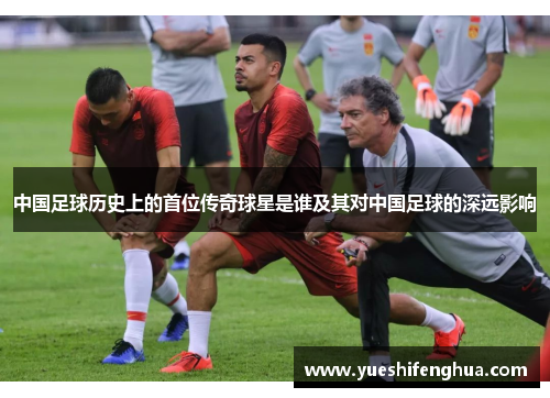 中国足球历史上的首位传奇球星是谁及其对中国足球的深远影响