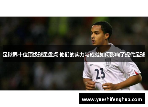 足球界十位顶级球星盘点 他们的实力与成就如何影响了现代足球