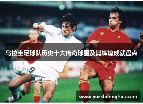 乌拉圭足球队历史十大传奇球星及其辉煌成就盘点