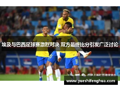 埃及与巴西足球赛激烈对决 双方最终比分引发广泛讨论