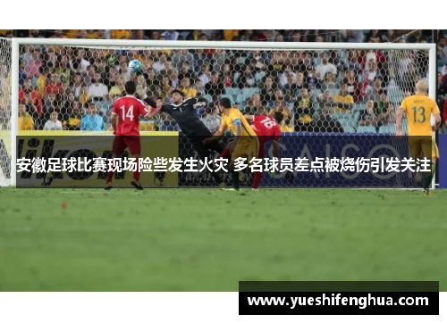 安徽足球比赛现场险些发生火灾 多名球员差点被烧伤引发关注